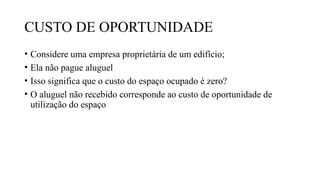 CUSTO DE OPORTUNIDADE
• Considere uma empresa proprietária de um edifício;
• Ela não pague aluguel
• Isso significa que o custo do espaço ocupado é zero?
• O aluguel não recebido corresponde ao custo de oportunidade de
utilização do espaço
 
