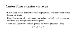 Custos fixos e custos variáveis
• Custo total: Custo econômico total da produção, consistindo em custos
fixos e variáveis
• Fixo: Custos que não variam com o nível da produção e só podem ser
eliminados se a empresa deixar de operar;
• Variáveis: Custos que variam quando o nível de produção varia;
C = CF + CV
 