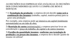 AS DECISÕES DAS EMPRESAS SÃO ANÁLOGAS ÀS DECISÕES
DOS CONSUMIDORES QUANTO À COMPRA DE BENS E
SERVIÇOS
• 1) Tecnologia da produção: a empresa deverá decidir como será a
combinação dos insumos (trabalho, capital, matéria-prima) para se
gerar uma produção:
Por exemplo, uma empresa pode ser intensiva em capital (totalmente
automatizada) ou em mão de obra.
2) Restrição de custos (minimização): a empresa precisar levar em
consideração o preço do trabalho, do capital e de outros insumos;
3) Escolha da quantidade insumos: conforme sua tecnologia de
produção e os preços dos insumos, a empresa deve decidir quanto de
insumo irá utilizar!
 