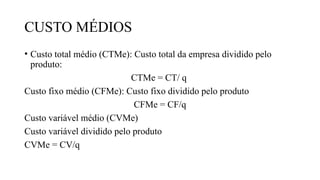 CUSTO MÉDIOS
• Custo total médio (CTMe): Custo total da empresa dividido pelo
produto:
CTMe = CT/ q
Custo fixo médio (CFMe): Custo fixo dividido pelo produto
CFMe = CF/q
Custo variável médio (CVMe)
Custo variável dividido pelo produto
CVMe = CV/q
 