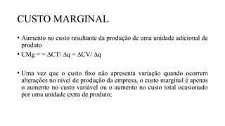 CUSTO MARGINAL
• Aumento no custo resultante da produção de uma unidade adicional de
produto
• CMg = = ∆CT/ ∆q = ∆CV/ ∆q
• Uma vez que o custo fixo não apresenta variação quando ocorrem
alterações no nível de produção da empresa, o custo marginal é apenas
o aumento no custo variável ou o aumento no custo total ocasionado
por uma unidade extra de produto;
 
