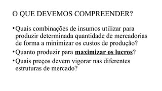O QUE DEVEMOS COMPREENDER?
•Quais combinações de insumos utilizar para
produzir determinada quantidade de mercadorias
de forma a minimizar os custos de produção?
•Quanto produzir para maximizar os lucros?
•Quais preços devem vigorar nas diferentes
estruturas de mercado?
 