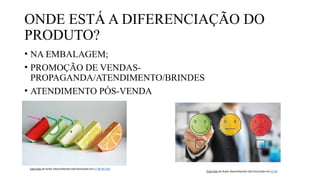 ONDE ESTÁ A DIFERENCIAÇÃO DO
PRODUTO?
• NA EMBALAGEM;
• PROMOÇÃO DE VENDAS-
PROPAGANDA/ATENDIMENTO/BRINDES
• ATENDIMENTO PÓS-VENDA
Esta Foto de Autor Desconhecido está licenciado em CC BY-NC-ND
Esta Foto de Autor Desconhecido está licenciado em CC BY
 