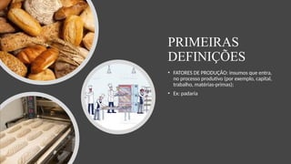 PRIMEIRAS
DEFINIÇÕES
• FATORES DE PRODUÇÃO: insumos que entra,
no processo produtivo (por exemplo, capital,
trabalho, matérias-primas);
• Ex: padaria
 