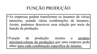 FUNÇÃO PRODUÇÃO
•As empresas podem transformar os insumos de várias
maneiras, usando várias combinações de insumos.
Assim, podemos descrever essa relação por meio da
função de produção.
•Função de produção: mostra o produto
máximo(volume de produção) que uma empresa pode
obter para cada combinação específica de insumo.
 