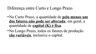 Diferença entre Curto e Longo Prazo
•No Curto Prazo, a quantidade de pelo menos um
dos fatores não pode ser alterada; em geral, a
quantidade de capital (K) é fixa.
•No Longo Prazo, todos os fatores de produção
são variáveis, inclusive o capital.
 