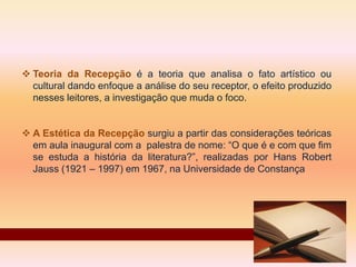  Teoria da Recepção é a teoria que analisa o fato artístico ou
cultural dando enfoque a análise do seu receptor, o efeito produzido
nesses leitores, a investigação que muda o foco.
 A Estética da Recepção surgiu a partir das considerações teóricas
em aula inaugural com a palestra de nome: “O que é e com que fim
se estuda a história da literatura?”, realizadas por Hans Robert
Jauss (1921 – 1997) em 1967, na Universidade de Constança
 