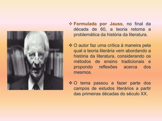  Formulada por Jauss, no final da
década de 60, a teoria retoma a
problemática da história da literatura.
 O autor faz uma crítica à maneira pela
qual a teoria literária vem abordando a
história da literatura, considerando os
métodos de ensino tradicionais e
propondo reflexões acerca dos
mesmos.
 O tema passou a fazer parte dos
campos de estudos literários a partir
das primeiras décadas do século XX.
 