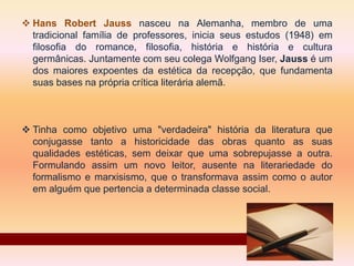  Hans Robert Jauss nasceu na Alemanha, membro de uma
tradicional família de professores, inicia seus estudos (1948) em
filosofia do romance, filosofia, história e história e cultura
germânicas. Juntamente com seu colega Wolfgang Iser, Jauss é um
dos maiores expoentes da estética da recepção, que fundamenta
suas bases na própria crítica literária alemã.
 Tinha como objetivo uma "verdadeira" história da literatura que
conjugasse tanto a historicidade das obras quanto as suas
qualidades estéticas, sem deixar que uma sobrepujasse a outra.
Formulando assim um novo leitor, ausente na literariedade do
formalismo e marxisismo, que o transformava assim como o autor
em alguém que pertencia a determinada classe social.
 