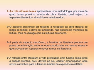 As três últimas teses apresentam uma metodologia, por meio da
qual, Jauss prevê o estudo da obra literária; qual sejam, os
aspectos diacrônico, sincrônico e relacionados.
 O aspecto diacrônico diz respeito à recepção da obra literária ao
longo do tempo, e deve ser analisado, não apenas no momento da
leitura, mas no diálogo com as leituras anteriores.
 A partir do aspecto sincrônico, a história da literatura procura um
ponto de articulação entre as obras produzidas na mesma época e
que provocaram rupturas e novos rumos na literatura.
 A relação entre literatura e vida pressupõe uma função social para
a criação literária, pois, devido ao seu caráter emancipador, abre
novos caminhos para o leitor no âmbito da experiência estética.
 