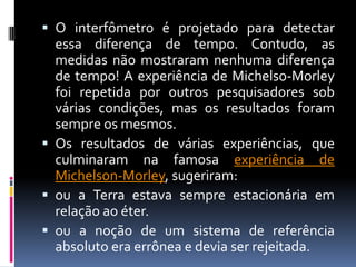  O interfômetro é projetado para detectar
  essa diferença de tempo. Contudo, as
  medidas não mostraram nenhuma diferença
  de tempo! A experiência de Michelso-Morley
  foi repetida por outros pesquisadores sob
  várias condições, mas os resultados foram
  sempre os mesmos.
 Os resultados de várias experiências, que
  culminaram na famosa experiência de
  Michelson-Morley, sugeriram:
 ou a Terra estava sempre estacionária em
  relação ao éter.
 ou a noção de um sistema de referência
  absoluto era errônea e devia ser rejeitada.
 