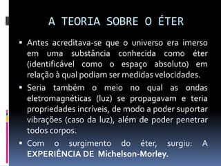 A TEORIA SOBRE O ÉTER
 Antes acreditava-se que o universo era imerso
  em uma substância conhecida como éter
  (identificável como o espaço absoluto) em
  relação à qual podiam ser medidas velocidades.
 Seria também o meio no qual as ondas
  eletromagnéticas (luz) se propagavam e teria
  propriedades incríveis, de modo a poder suportar
  vibrações (caso da luz), além de poder penetrar
  todos corpos.
 Com o surgimento do éter, surgiu: A
  EXPERIÊNCIA DE Michelson-Morley.
 