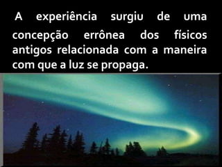 A   experiência   surgiu   de   uma
concepção errônea dos físicos
antigos relacionada com a maneira
com que a luz se propaga.
 
