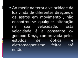  Ao medir na terra a velocidade da
 luz vinda de diferentes direções e
 de astros em movimento , não
 encontrou-se qualquer alteração
 na     sua    velocidade.     Esta
 velocidade é a constante c=
 300.000 Km/s, comprovada pelos
 estudos      de      óptica      e
 eletromagnetismo feitos até
 então.
 