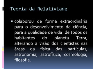 Teoria da Relativiade

 colaborou de forma extraordinária
 para o desenvolvimento da ciência,
 para a qualidade de vida de todos os
 habitantes    do    planeta    Terra,
 alterando a visão dos cientistas nas
 áreas da física das partículas,
 astronomia, astrofísica, cosmologia,
 filosofia.
 