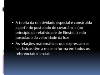  A teoria da relatividade especial é construída
  a partir do postulado de covariância (ou
  princípio da relatividade de Einstein) e do
  postulado da velocidade da luz:
 As relações matemáticas que expressam as
  leis físicas têm a mesma forma em todos os
  referenciais inerciais.
 