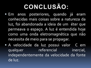 CONCLUSÃO:
 Em anos posteriores, quando já eram
  conhecidas mais coisas sobre a natureza da
  luz, foi abandonada a ideia de um éter que
  permeava o espaço. A luz é entendida hoje
  como uma onda eletromagnética que não
  necessita de meio para se propagar.
 A velocidade da luz possui valor C em
  qualquer         referencial        inercial,
  independentemente da velocidade da fonte
  de luz.
 
