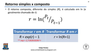 Felipe Pontes
www.contabilidademq.blogspot.com
Retorno simples x composto
• O retorno composto, diferente do simples (R), é calculado em ln (e
geralmente chamado de r):
𝑟 = ln(
𝑃𝑡
𝑃𝑡−1
)
Transformar r em R Transformar R em r
R = exp(r) – 1
** exp = 2,7182818285^r
r = ln(R+1)
10
 