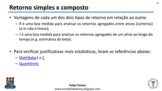 Felipe Pontes
www.contabilidademq.blogspot.com
Retorno simples x composto
• Vantagens de cada um dos dois tipos de retorno em relação ao outro:
– R é uma boa medida para analisar os retornos agregados entre ativos (carteiras)
(o ln não é linear);
– r é uma boa medida para analisar os retornos agregados de um ativo ao longo do
tempo (e.g. estimativa do beta).
• Para verificar justificativas mais estatísticas, leiam as referências abaixo:
– MathBabe1 e 2
– Quantitivity
11
 