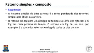 Felipe Pontes
www.contabilidademq.blogspot.com
Retorno simples x composto
• Resumindo:
• O Retorno simples de uma carteira é a soma ponderada dos retornos
simples dos ativos da carteira.
• O retorno em log para um período de tempo é a soma dos retornos em
log em cada período de tempo. O retorno em log de um ano, por
exemplo, é a soma dos retornos em log de todos os dias do ano.
12
 