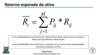 Felipe Pontes
www.contabilidademq.blogspot.com
Retorno esperado do ativo
ij
M
j
iji RPR *
1


Se as probabilidades de ocorrência dos retornos forem iguais, basta somar os retornos e
dividir pela quantidade de observações.
Se as probabilidades forem diferentes, multiplicam-se os retornos pelas probabilidades,
somando os produtos no final.
 