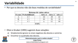 Felipe Pontes
www.contabilidademq.blogspot.com
Variabilidade
• Por que os desvios não são boas medidas de variabilidade?
• Elton e Gruber (1995) sugerem duas soluções:
a) Simplesmente ignorar os sinais negativos dos desvios e somá-los
b) Encontrar os quadrados dos desvios.
Matematicamente, qual é a melhor solução?
15
 
