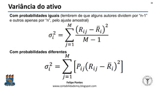 Felipe Pontes
www.contabilidademq.blogspot.com
Variância do ativo
Com probabilidades iguais (lembrem de que alguns autores dividem por “n-1”
e outros apenas por “n”, pelo ajuste amostral)
Com probabilidades diferentes
16
 