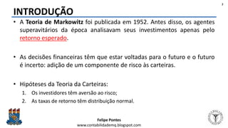 Felipe Pontes
www.contabilidademq.blogspot.com
INTRODUÇÃO
• A Teoria de Markowitz foi publicada em 1952. Antes disso, os agentes
superavitários da época analisavam seus investimentos apenas pelo
retorno esperado.
• As decisões financeiras têm que estar voltadas para o futuro e o futuro
é incerto: adição de um componente de risco às carteiras.
• Hipóteses da Teoria da Carteiras:
1. Os investidores têm aversão ao risco;
2. As taxas de retorno têm distribuição normal.
2
 