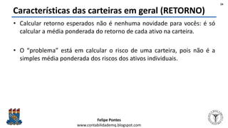 Felipe Pontes
www.contabilidademq.blogspot.com
Características das carteiras em geral (RETORNO)
• Calcular retorno esperados não é nenhuma novidade para vocês: é só
calcular a média ponderada do retorno de cada ativo na carteira.
• O “problema” está em calcular o risco de uma carteira, pois não é a
simples média ponderada dos riscos dos ativos individuais.
24
 