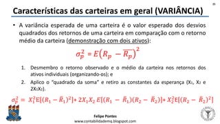 Felipe Pontes
www.contabilidademq.blogspot.com
Características das carteiras em geral (VARIÂNCIA)
• A variância esperada de uma carteira é o valor esperado dos desvios
quadrados dos retornos de uma carteira em comparação com o retorno
médio da carteira (demonstração com dois ativos):
1. Desmembro o retorno observado e o médio da carteira nos retornos dos
ativos individuais (organizando-os); e
2. Aplico o “quadrado da soma” e retiro as constantes da esperança (X1, X2 e
2X1X2).
25
𝜎 𝑝
2
= 𝐸 𝑅 𝑝 − 𝑅 𝑝
2
𝜎 𝑝
2 = 𝑋1
2
E 𝑅1 − 𝑅1
2 + 2𝑋1 𝑋2 𝐸 𝑅1 − 𝑅1 𝑅2 − 𝑅2 + 𝑋2
2
E 𝑅2 − 𝑅2
2
 