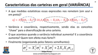 Felipe Pontes
www.contabilidademq.blogspot.com
• A que medidas estatísticas essas expressões nos remetem (em azul e
em preto)?
• Variância e covariância, respectivamente, sendo elas os conceitos
“chave” para a diversificação de uma carteira.
• O que acontece quando a variância individual aumenta? E a covariância
aumenta? Quem tem efeito mais forte?!
• Finalmente (organizando pelos fatores semelhantes):
Características das carteiras em geral (VARIÂNCIA)
26
2,121
2
2
2
2
2
1
2
1
2
2  XXXXp 
 