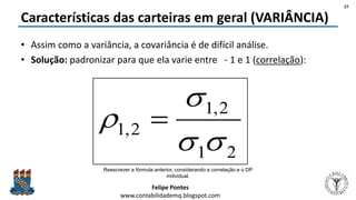 Felipe Pontes
www.contabilidademq.blogspot.com
Características das carteiras em geral (VARIÂNCIA)
• Assim como a variância, a covariância é de difícil análise.
• Solução: padronizar para que ela varie entre - 1 e 1 (correlação):
Reescrever a fórmula anterior, considerando a correlação e o DP
individual.
27
21
2,1
2,1


 
 