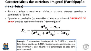 Felipe Pontes
www.contabilidademq.blogspot.com
Características das carteiras em geral (Participação
na carteira)
• Para maximizar o retorno e minimizar o risco, deve-se escolher a
combinação “ótima”.
• Quando a correlação (ou covariância) entre os ativos é DIFERENTE DE
ZERO, deve-se retirar o efeito do “risco conjunto”.
31
Exemplo: O ativo A tem desvio padrão de 0,1337 e o ativo B
tem desvio padrão de 0,4065. Sabendo que a correlação entre
eles é de 0,1161, qual deverá ser a participação de cada ativo
numa carteira?
 