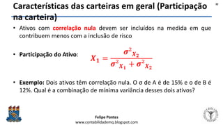 Felipe Pontes
www.contabilidademq.blogspot.com
Características das carteiras em geral (Participação
na carteira)
• Ativos com correlação nula devem ser incluídos na medida em que
contribuem menos com a inclusão de risco
• Participação do Ativo:
• Exemplo: Dois ativos têm correlação nula. O σ de A é de 15% e o de B é
12%. Qual é a combinação de mínima variância desses dois ativos?
32
 