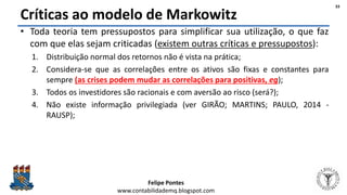 Felipe Pontes
www.contabilidademq.blogspot.com
Críticas ao modelo de Markowitz
• Toda teoria tem pressupostos para simplificar sua utilização, o que faz
com que elas sejam criticadas (existem outras críticas e pressupostos):
1. Distribuição normal dos retornos não é vista na prática;
2. Considera-se que as correlações entre os ativos são fixas e constantes para
sempre (as crises podem mudar as correlações para positivas, eg);
3. Todos os investidores são racionais e com aversão ao risco (será?);
4. Não existe informação privilegiada (ver GIRÃO; MARTINS; PAULO, 2014 -
RAUSP);
33
 