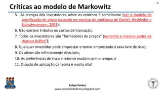 Felipe Pontes
www.contabilidademq.blogspot.com
Críticas ao modelo de Markowitz
5. As crenças dos investidores sobre os retornos é semelhante (ver o modelo de
precificação de ativos baseado no excesso de confiança de Daniel, Hirshleifer e
Subrahmanyam, 2001);
6. Não existem tributos ou custos de transação;
7. Todos os investidores são “formadores de preços” (eu tenho o mesmo poder de
Warren Buffet?);
8. Qualquer investidor pode emprestar e tomar emprestado à taxa livre de risco;
9. Os ativos são infinitamente divisíveis;
10. As preferências de risco e retorno mudam com o tempo; e
11. O custo de aplicação da teoria é muito alto!
34
 