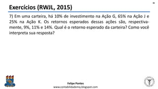 Felipe Pontes
www.contabilidademq.blogspot.com
Exercícios (RWJL, 2015)
7) Em uma carteira, há 10% de investimento na Ação G, 65% na Ação J e
25% na Ação K. Os retornos esperados dessas ações são, respectiva-
mente, 9%, 11% e 14%. Qual é o retorno esperado da carteira? Como você
interpreta sua resposta?
36
 