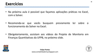 Felipe Pontes
www.contabilidademq.blogspot.com
Exercícios
• Na próxima aula é possível que façamos aplicações práticas no Excel,
com o Solver.
• Recomenda-se que vocês busquem previamente ler sobre o
funcionamento do Solver no Excel.
• Obrigatoriamente, assistam aos vídeos do Projeto de Monitoria em
Finanças Quantitativas da UFPB, no próximo slide.
40
 
