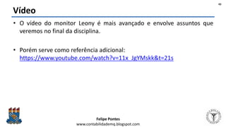 Felipe Pontes
www.contabilidademq.blogspot.com
Vídeo
• O vídeo do monitor Leony é mais avançado e envolve assuntos que
veremos no final da disciplina.
• Porém serve como referência adicional:
https://www.youtube.com/watch?v=11x_JgYMskk&t=21s
43
 