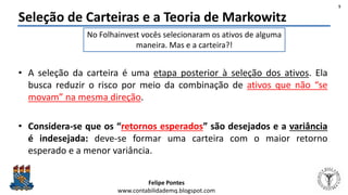 Felipe Pontes
www.contabilidademq.blogspot.com
Seleção de Carteiras e a Teoria de Markowitz
• A seleção da carteira é uma etapa posterior à seleção dos ativos. Ela
busca reduzir o risco por meio da combinação de ativos que não “se
movam” na mesma direção.
• Considera-se que os “retornos esperados” são desejados e a variância
é indesejada: deve-se formar uma carteira com o maior retorno
esperado e a menor variância.
No Folhainvest vocês selecionaram os ativos de alguma
maneira. Mas e a carteira?!
5
 