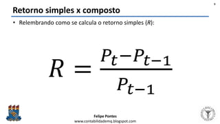 Felipe Pontes
www.contabilidademq.blogspot.com
Retorno simples x composto
• Relembrando como se calcula o retorno simples (R):
𝑅 =
𝑃𝑡−𝑃𝑡−1
𝑃𝑡−1
9
 