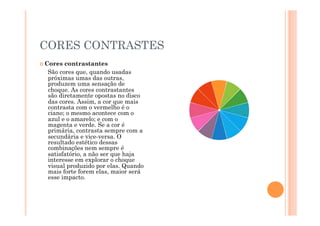 CORES CONTRASTES
 Cores contrastantes
  São cores que, quando usadas
  próximas umas das outras,
  produzem uma sensação de
  choque. As cores contrastantes
  são diretamente opostas no disco
  das cores. Assim, a cor que mais
  contrasta com o vermelho é o
  ciano; o mesmo acontece com o
  azul e o amarelo; e com o
  magenta e verde. Se a cor é
  primária, contrasta sempre com a
  secundária e vice-versa. O
  resultado estético dessas
  combinações nem sempre é
  satisfatório, a não ser que haja
  interesse em explorar o choque
  visual produzido por elas. Quando
  mais forte forem elas, maior será
  esse impacto.
 