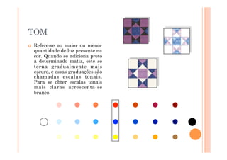 TOM
    Refere-se ao maior ou menor
     quantidade de luz presente na
     cor. Quando se adiciona preto
     a determinado matiz, este se
     torna gradualmente mais
     escuro, e essas graduações são
     chamadas escalas tonais.
     Para se obter escalas tonais
     mais claras acrescenta-se
     branco.
 