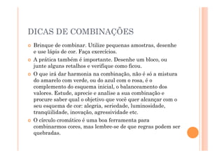 DICAS DE COMBINAÇÕES
  Brinque de combinar. Utilize pequenas amostras, desenhe
   e use lápis de cor. Faça exercícios.
  A prática também é importante. Desenhe um bloco, ou
   junte alguns retalhos e verifique como ficou.
  O que irá dar harmonia na combinação, não é só a mistura
   do amarelo com verde, ou do azul com o rosa, é o
   complemento do esquema inicial, o balanceamento dos
   valores. Estude, aprecie e analise a sua combinação e
   procure saber qual o objetivo que você quer alcançar com o
   seu esquema de cor: alegria, seriedade, luminosidade,
   tranqüilidade, inovação, agressividade etc.
  O círculo cromático é uma boa ferramenta para
   combinarmos cores, mas lembre-se de que regras podem ser
   quebradas.
 