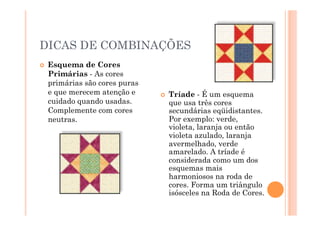DICAS DE COMBINAÇÕES
    Esquema de Cores
     Primárias - As cores
     primárias são cores puras
     e que merecem atenção e         Tríade - É um esquema
     cuidado quando usadas.           que usa três cores
     Complemente com cores            secundárias eqüidistantes.
     neutras.                         Por exemplo: verde,
                                      violeta, laranja ou então
                                      violeta azulado, laranja
                                      avermelhado, verde
                                      amarelado. A tríade é
                                      considerada como um dos
                                      esquemas mais
                                      harmoniosos na roda de
                                      cores. Forma um triângulo
                                      isósceles na Roda de Cores.
 