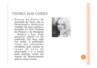 TEORIA DAS CORES
    Teoria da Cores de
     Leonardo da Vinci, são as
     formulações históricas
     contidas em seus escritos e
     reunidas no livro Tratado
     da Pintura e da Paisagem
     - Sombra e Luz. Cuja
     primeira edição só foi
     publicada 132 anos após
     sua morte. A publicação
     trata das anotações
     recolhidas pelo artista ao
     longo de anos de
     observação e é a teoria
     mais corrente, sendo um
     legado do Renascimento
     para as artes visuais.
 
