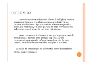 COR É VIDA
ʹ′          As cores exercem diferentes efeitos fisiológicos sobre o
      organismo humano e tendem, assim, a produzir vários
      juízos e sentimentos. Aparentemente, damos um peso às
      cores. Na realidade, olhando para cada uma cor damos um
      valor-peso, mas é somente um peso psicológico.

ʹ′         A cor, elemento fundamental em qualquer processo de
      comunicação, merece uma atenção especial. É um
      componente com grande influência no dia a dia de uma
      pessoa, interferindo nos sentidos, emoções e intelecto.

ʹ′       Através da combinação de diferentes cores descobrimos
      efeitos surpreendentes.
 