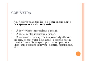 COR É VIDA

      A cor exerce ação tríplice: a de impressionar, a
      de expressar e a de construir.

ʹ′      A cor é vista: impressiona a retina.
ʹ′      A cor é sentida: provoca emoção.
ʹ′      A cor é construtiva, pois tendo um significado
      próprio, possui valor de símbolo, podendo assim,
      construir uma linguagem que comunique uma
      idéia, que pode ser de leveza, alegria, sobriedade,
      etc.
 