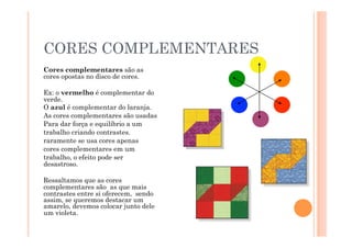 CORES COMPLEMENTARES
Cores complementares são as
cores opostas no disco de cores.

Ex: o vermelho é complementar do
verde.
O azul é complementar do laranja.
As cores complementares são usadas
Para dar força e equilíbrio a um
trabalho criando contrastes.
raramente se usa cores apenas
cores complementares em um
trabalho, o efeito pode ser
desastroso.

Ressaltamos que as cores
complementares são as que mais
contrastes entre si oferecem, sendo
assim, se queremos destacar um
amarelo, devemos colocar junto dele
um violeta.
 