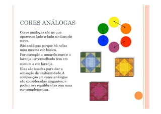 CORES ANÁLOGAS
Cores análogas são as que
aparecem lado-a-lado no disco de
cores.
São análogas porque há nelas
uma mesma cor básica.
Por exemplo, o amarelo-ouro e o
laranja –avermelhado tem em
comum a cor laranja.
Elas são usadas para dar a
sensação de uniformidade.A
composição em cores análogas
são consideradas elegantes, e
podem ser equilibradas com uma
cor complementar.
 